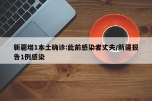 新疆增1本土确诊:此前感染者丈夫/新疆报告1例感染
