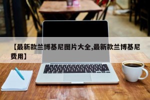 【最新款兰博基尼图片大全,最新款兰博基尼费用】