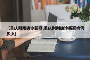 【重庆刚刚确诊新冠,重庆刚刚确诊新冠病例多少】