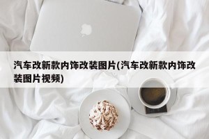 汽车改新款内饰改装图片(汽车改新款内饰改装图片视频)