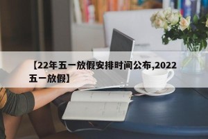 【22年五一放假安排时间公布,2022 五一放假】