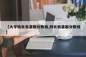 【大学特长生录取分数线,特长班录取分数线】