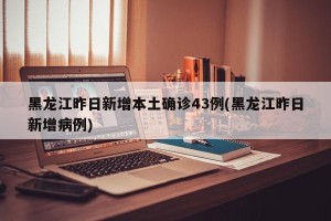 黑龙江昨日新增本土确诊43例(黑龙江昨日新增病例)