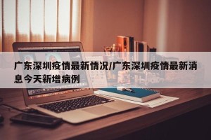 广东深圳疫情最新情况/广东深圳疫情最新消息今天新增病例