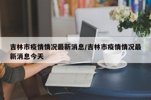 吉林市疫情情况最新消息/吉林市疫情情况最新消息今天
