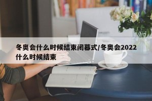 冬奥会什么时候结束闭幕式/冬奥会2022什么时候结束