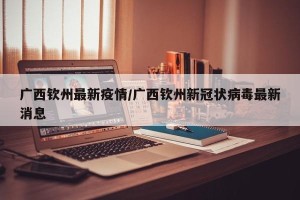 广西钦州最新疫情/广西钦州新冠状病毒最新消息