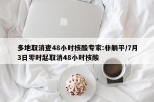 多地取消查48小时核酸专家:非躺平/7月3日零时起取消48小时核酸