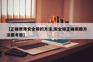 【正确使用安全带的方法,安全带正确佩戴方法图考题】