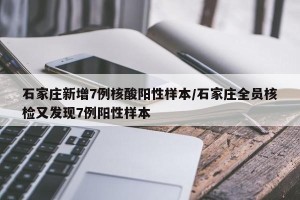 石家庄新增7例核酸阳性样本/石家庄全员核检又发现7例阳性样本