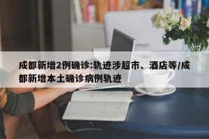 成都新增2例确诊:轨迹涉超市、酒店等/成都新增本土确诊病例轨迹