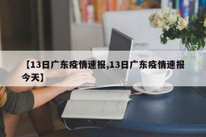 【13日广东疫情速报,13日广东疫情速报今天】