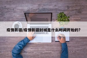 疫情新疆/疫情新疆封城是什么时间开始的?