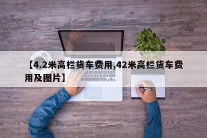 【4.2米高栏货车费用,42米高栏货车费用及图片】