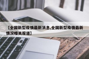 【全国新型疫情最新消息,全国新型疫情最新情况相关报道】