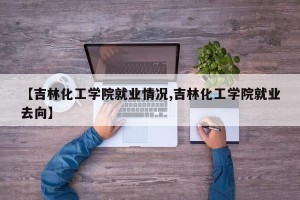 【吉林化工学院就业情况,吉林化工学院就业去向】