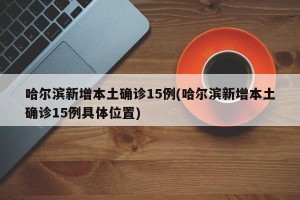 哈尔滨新增本土确诊15例(哈尔滨新增本土确诊15例具体位置)