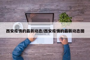 西安疫情的最新动态/西安疫情的最新动态图
