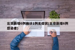 北京新增6例确诊1例无症状(北京新增6例感染者)