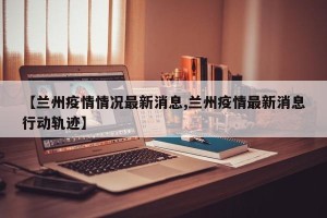 【兰州疫情情况最新消息,兰州疫情最新消息行动轨迹】