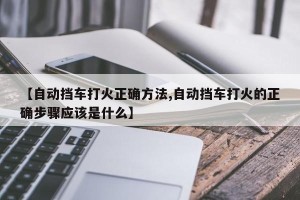 【自动挡车打火正确方法,自动挡车打火的正确步骤应该是什么】
