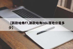 【新款哈弗f7,新款哈弗h6L落地价是多少】