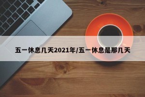 五一休息几天2021年/五一休息是那几天