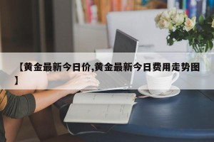 【黄金最新今日价,黄金最新今日费用走势图】