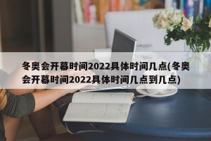 冬奥会开幕时间2022具体时间几点(冬奥会开幕时间2022具体时间几点到几点)