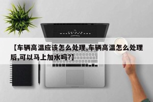 【车辆高温应该怎么处理,车辆高温怎么处理后,可以马上加水吗?】