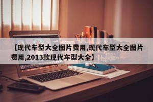 【现代车型大全图片费用,现代车型大全图片费用,2013款现代车型大全】