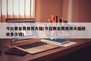 今日黄金费用周大福(今日黄金费用周大福回收多少钱)
