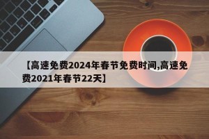 【高速免费2024年春节免费时间,高速免费2021年春节22天】