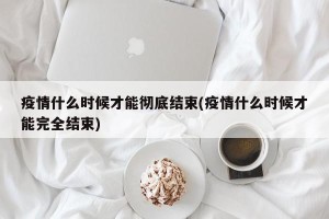疫情什么时候才能彻底结束(疫情什么时候才能完全结束)