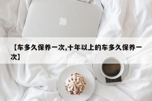 【车多久保养一次,十年以上的车多久保养一次】