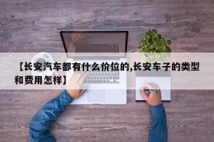 【长安汽车都有什么价位的,长安车子的类型和费用怎样】