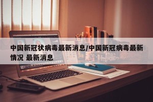 中国新冠状病毒最新消息/中国新冠病毒最新情况 最新消息