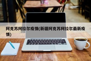 阿克苏阿拉尔疫情(新疆阿克苏阿拉尔最新疫情)