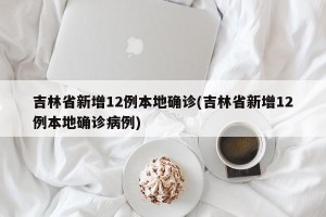 吉林省新增12例本地确诊(吉林省新增12例本地确诊病例)