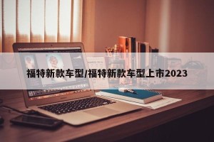 福特新款车型/福特新款车型上市2023