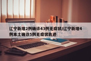 辽宁新增2例确诊43例无症状/辽宁新增4例本土确诊5例无症状轨迹