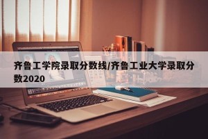齐鲁工学院录取分数线/齐鲁工业大学录取分数2020