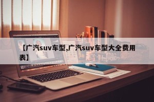 【广汽suv车型,广汽suv车型大全费用表】