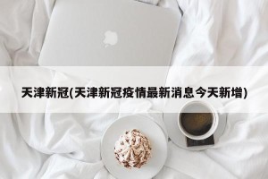 天津新冠(天津新冠疫情最新消息今天新增)