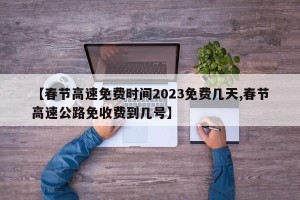 【春节高速免费时间2023免费几天,春节高速公路免收费到几号】