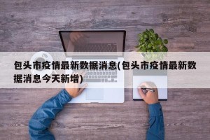 包头市疫情最新数据消息(包头市疫情最新数据消息今天新增)