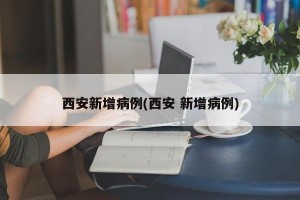 西安新增病例(西安 新增病例)