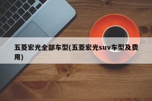 五菱宏光全部车型(五菱宏光suv车型及费用)