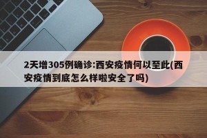 2天增305例确诊:西安疫情何以至此(西安疫情到底怎么样啦安全了吗)
