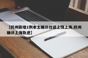 【杭州新增1例本土确诊往返上饶上海,杭州确诊上海轨迹】
